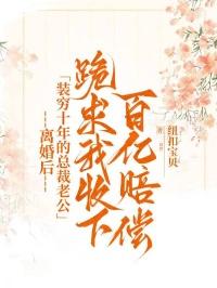 离婚后，装穷十年的总裁老公跪求我收下百亿赔偿